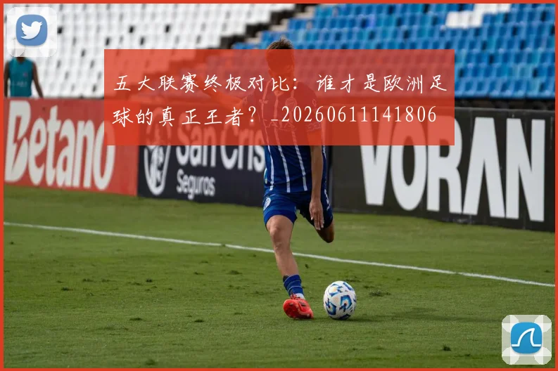五大联赛终极对比:谁才是欧洲足球的真正王者?_20260611141806