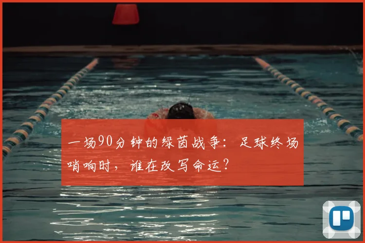 一场90分钟的绿茵战争:足球终场哨响时,谁在改写命运?