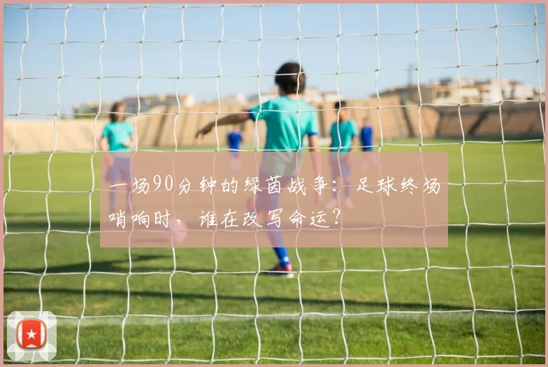 一场90分钟的绿茵战争:足球终场哨响时,谁在改写命运?