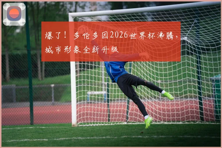 爆了!多伦多因2026世界杯沸腾,城市形象全新升级